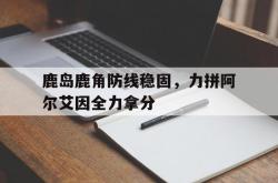 米兰体育培训-包含鹿岛鹿角防线稳固，力拼阿尔艾因全力拿分的词条