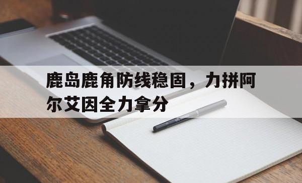 米兰体育培训-包含鹿岛鹿角防线稳固，力拼阿尔艾因全力拿分的词条